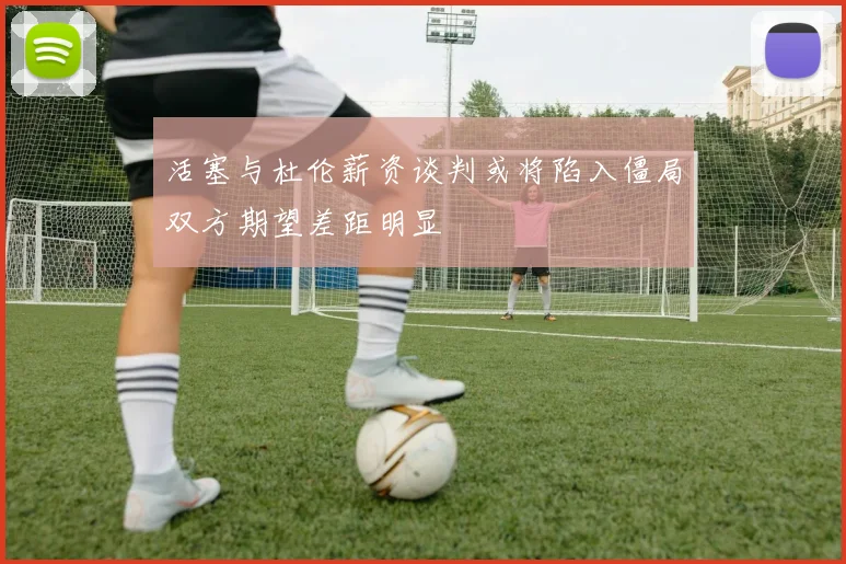 活塞与杜伦薪资谈判或将陷入僵局双方期望差距明显