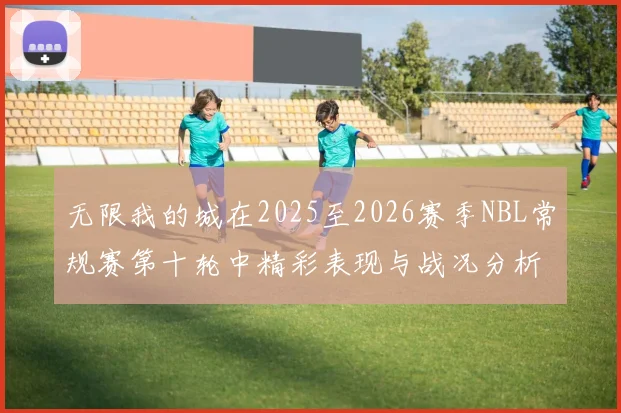 无限我的城在2025至2026赛季NBL常规赛第十轮中精彩表现与战况分析