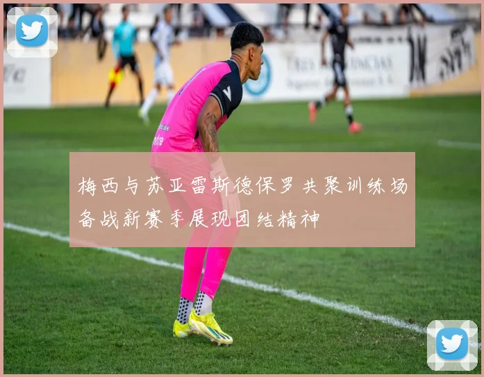 梅西与苏亚雷斯德保罗共聚训练场备战新赛季展现团结精神