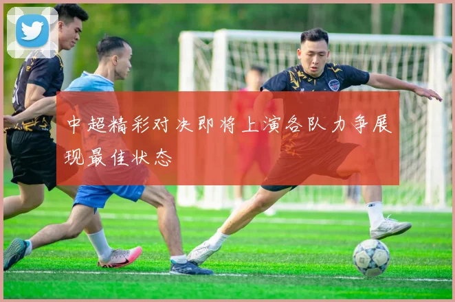 中超精彩对决即将上演各队力争展现最佳状态