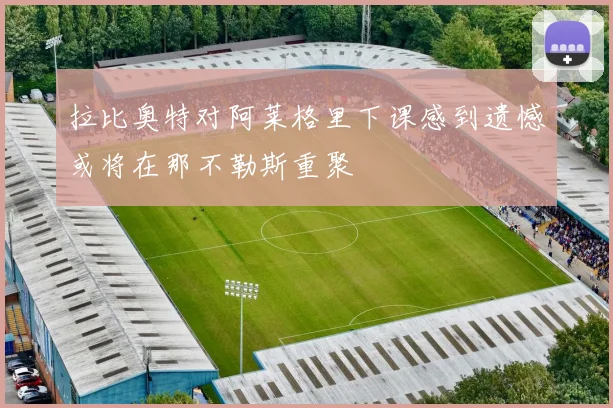 拉比奥特对阿莱格里下课感到遗憾或将在那不勒斯重聚