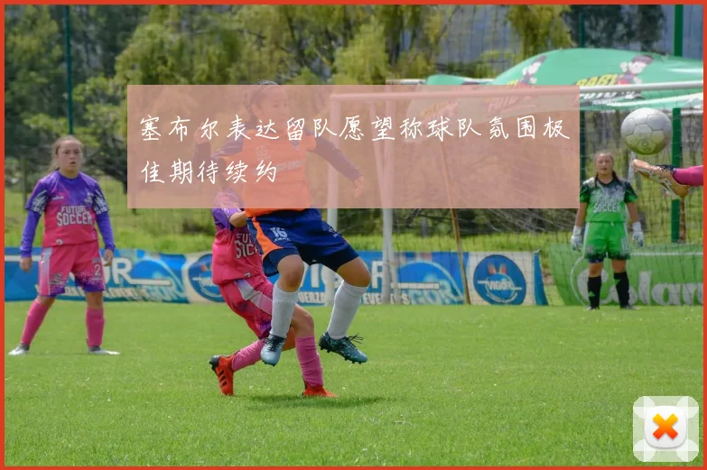 塞布尔表达留队愿望称球队氛围极佳期待续约