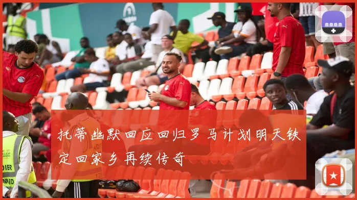 托蒂幽默回应回归罗马计划明天铁定回家乡再续传奇