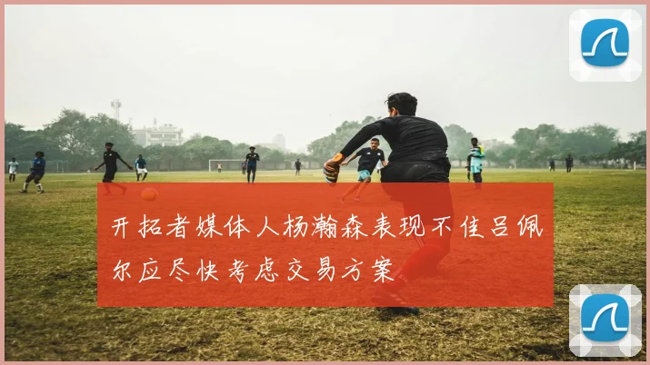 开拓者媒体人杨瀚森表现不佳吕佩尔应尽快考虑交易方案