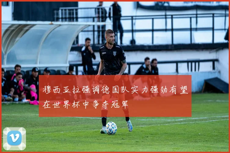 穆西亚拉强调德国队实力强劲有望在世界杯中争夺冠军