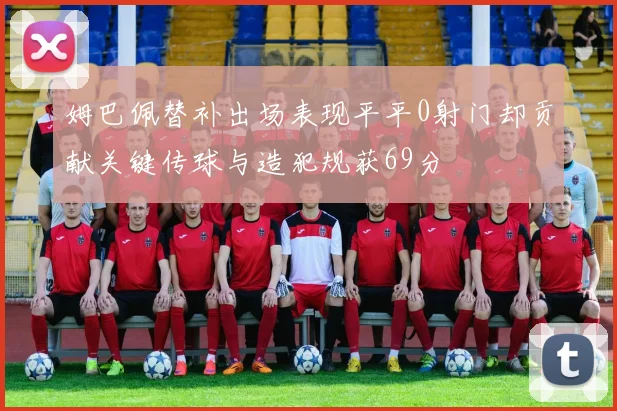 姆巴佩替补出场表现平平0射门却贡献关键传球与造犯规获69分