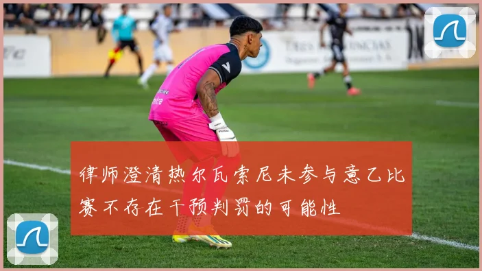 律师澄清热尔瓦索尼未参与意乙比赛不存在干预判罚的可能性