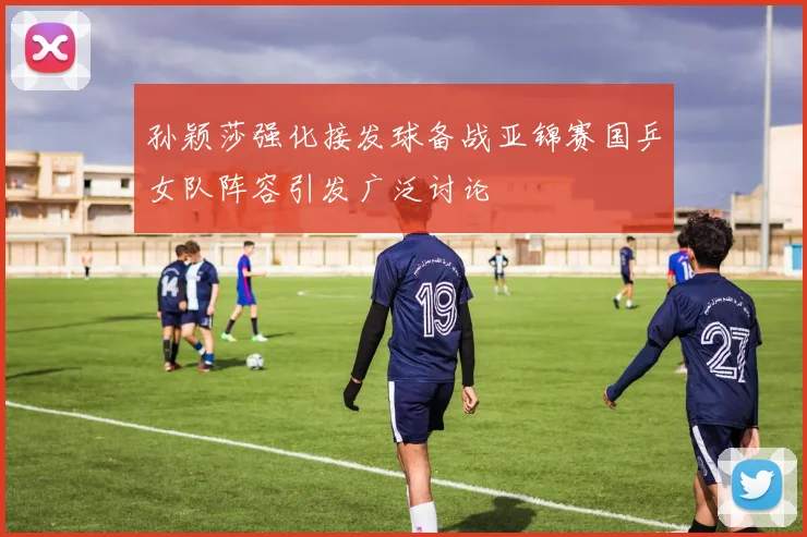 孙颖莎强化接发球备战亚锦赛国乒女队阵容引发广泛讨论