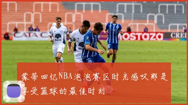 蒙蒂回忆NBA泡泡赛区时光感叹那是享受篮球的最佳时刻