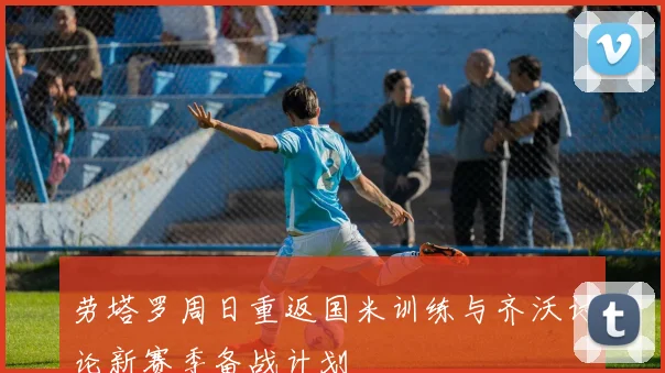 劳塔罗周日重返国米训练与齐沃讨论新赛季备战计划